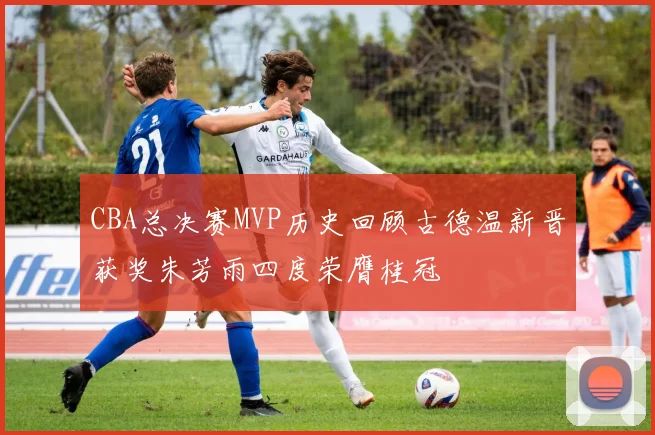 CBA总决赛MVP历史回顾古德温新晋获奖朱芳雨四度荣膺桂冠
