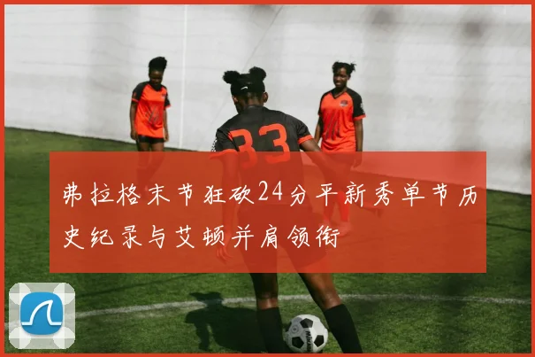 弗拉格末节狂砍24分平新秀单节历史纪录与艾顿并肩领衔
