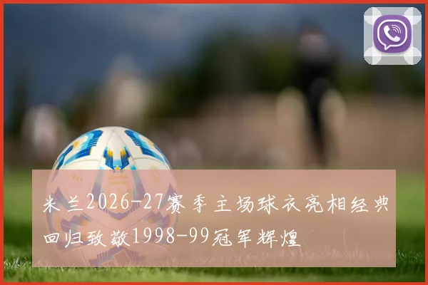 米兰2026-27赛季主场球衣亮相经典回归致敬1998-99冠军辉煌