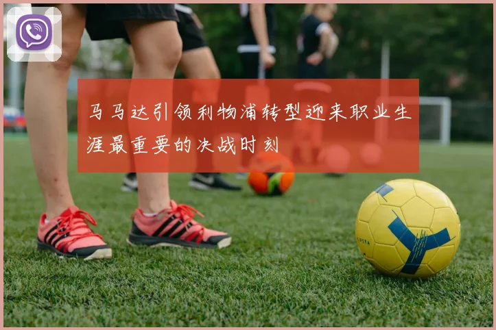 马马达引领利物浦转型迎来职业生涯最重要的决战时刻