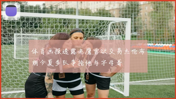 体育画报透露老鹰曾欲交易杰伦布朗今夏多队争抢他与字母哥