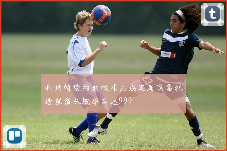 科纳特续约利物浦几成定局莫雷托透露留队概率高达999