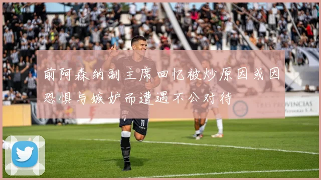 前阿森纳副主席回忆被炒原因或因恐惧与嫉妒而遭遇不公对待