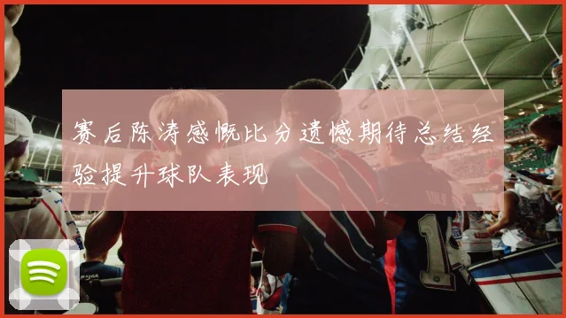 赛后陈涛感慨比分遗憾期待总结经验提升球队表现