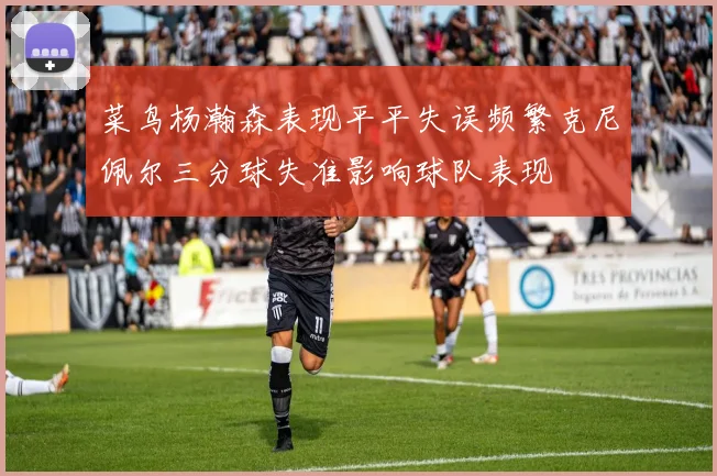 菜鸟杨瀚森表现平平失误频繁克尼佩尔三分球失准影响球队表现