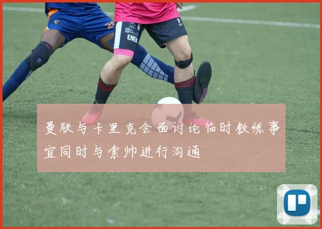 曼联与卡里克会面讨论临时教练事宜同时与索帅进行沟通