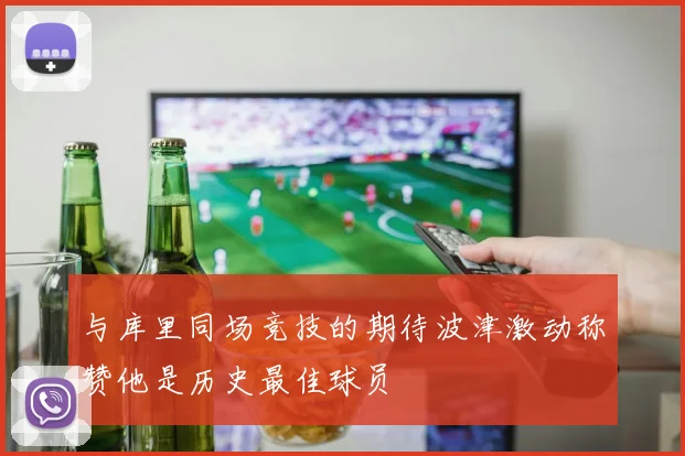 与库里同场竞技的期待波津激动称赞他是历史最佳球员