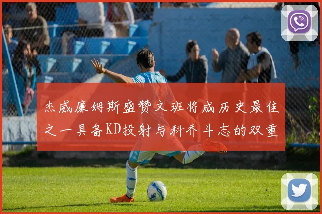 杰威廉姆斯盛赞文班将成历史最佳之一具备KD投射与科乔斗志的双重优势
