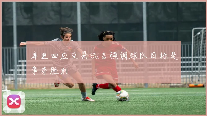 库里回应交易流言强调球队目标是争夺胜利