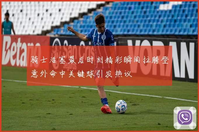 骑士活塞最后时刻精彩瞬间拉胯登意外命中关键球引发热议