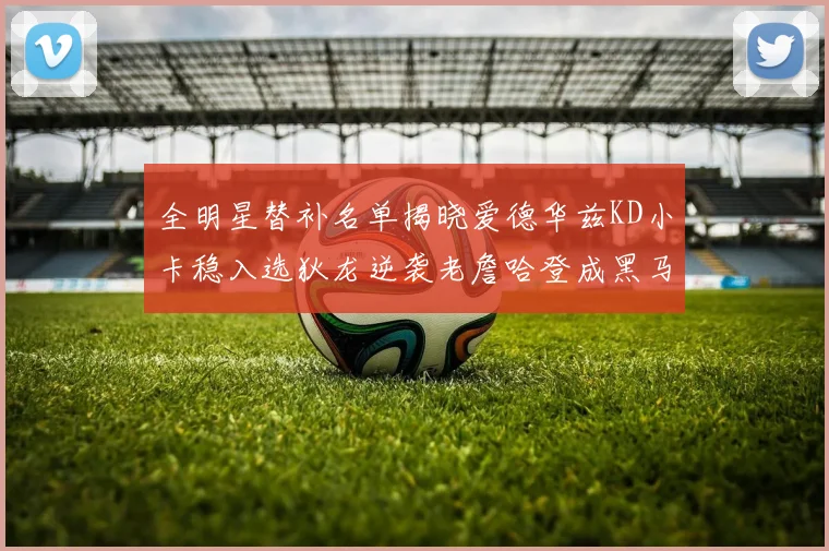 全明星替补名单揭晓爱德华兹KD小卡稳入选狄龙逆袭老詹哈登成黑马