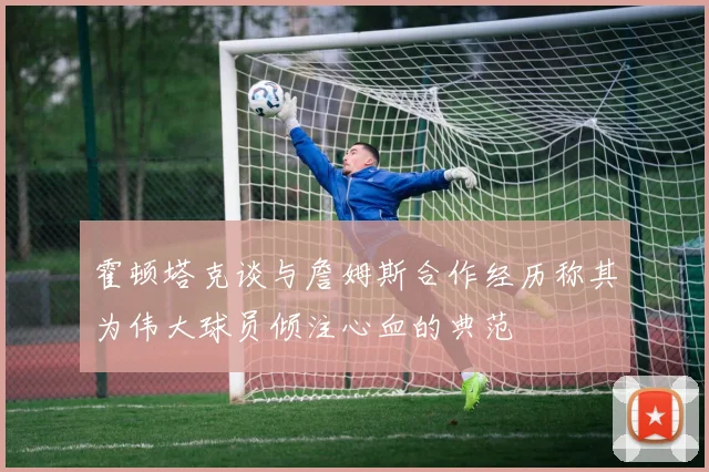 霍顿塔克谈与詹姆斯合作经历称其为伟大球员倾注心血的典范
