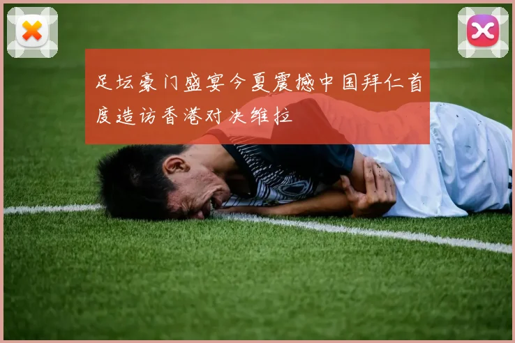 足坛豪门盛宴今夏震撼中国拜仁首度造访香港对决维拉