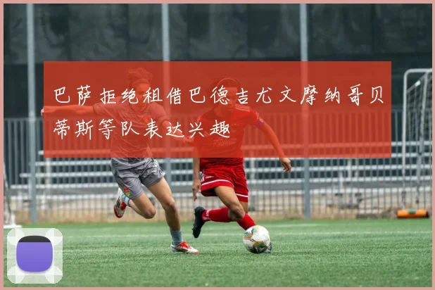 巴萨拒绝租借巴德吉尤文摩纳哥贝蒂斯等队表达兴趣