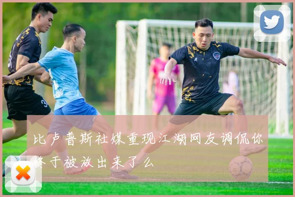 比卢普斯社媒重现江湖网友调侃你终于被放出来了么