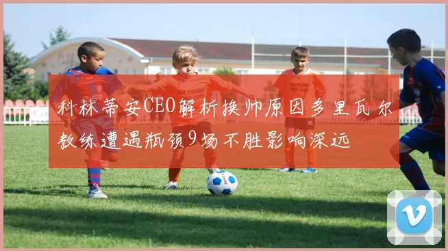科林蒂安CEO解析换帅原因多里瓦尔教练遭遇瓶颈9场不胜影响深远