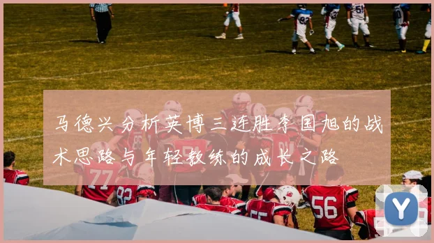 马德兴分析英博三连胜李国旭的战术思路与年轻教练的成长之路