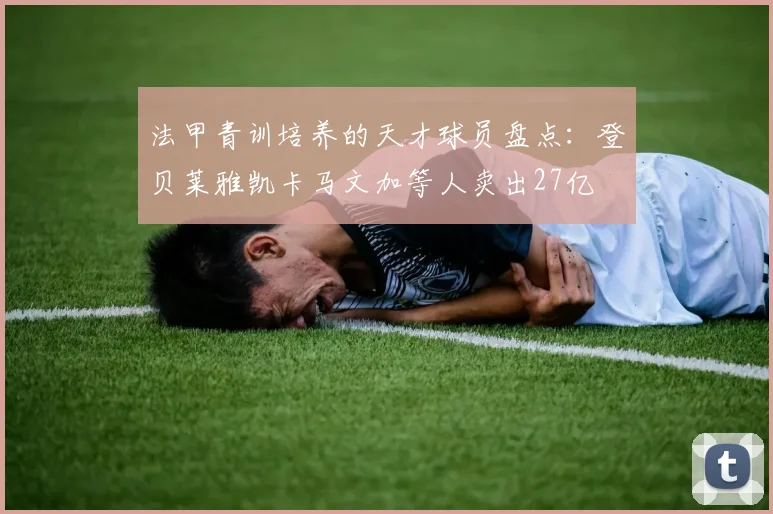 法甲青训培养的天才球员盘点：登贝莱雅凯卡马文加等人卖出27亿