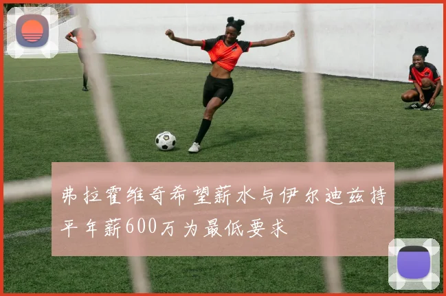 弗拉霍维奇希望薪水与伊尔迪兹持平年薪600万为最低要求