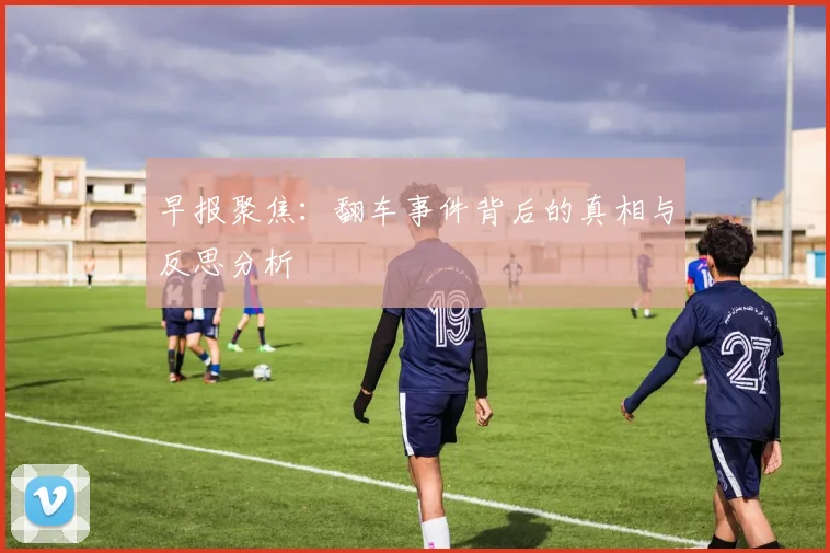 早报聚焦：翻车事件背后的真相与反思分析
