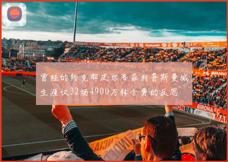 曾经的约克郡皮尔洛菲利普斯曼城生涯仅32场4900万转会费的反思