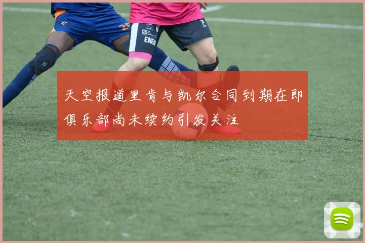 天空报道里肯与凯尔合同到期在即俱乐部尚未续约引发关注