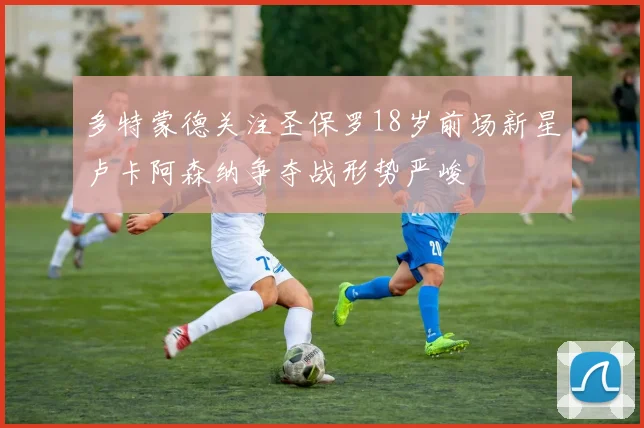多特蒙德关注圣保罗18岁前场新星卢卡阿森纳争夺战形势严峻