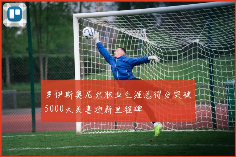 罗伊斯奥尼尔职业生涯总得分突破5000大关喜迎新里程碑