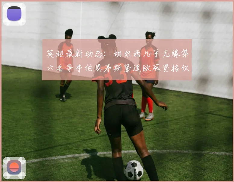 英超最新动态：切尔西几乎无缘第六名争夺伯恩茅斯紧追欧冠资格仅差三分