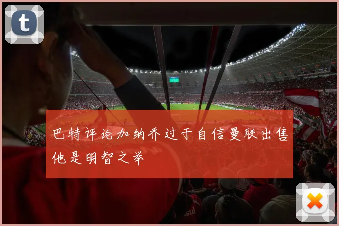巴特评论加纳乔过于自信曼联出售他是明智之举