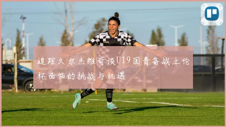 追踪久尔杰维奇谈U19国青备战土伦杯面临的挑战与机遇